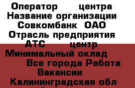 Оператор Call-центра › Название организации ­ Совкомбанк, ОАО › Отрасль предприятия ­ АТС, call-центр › Минимальный оклад ­ 35 000 - Все города Работа » Вакансии   . Калининградская обл.,Советск г.